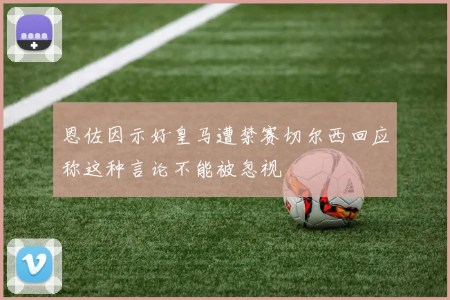 恩佐因示好皇马遭禁赛切尔西回应称这种言论不能被忽视