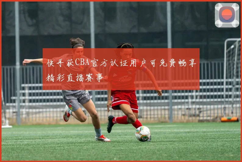 快手获CBA官方认证用户可免费畅享精彩直播赛事