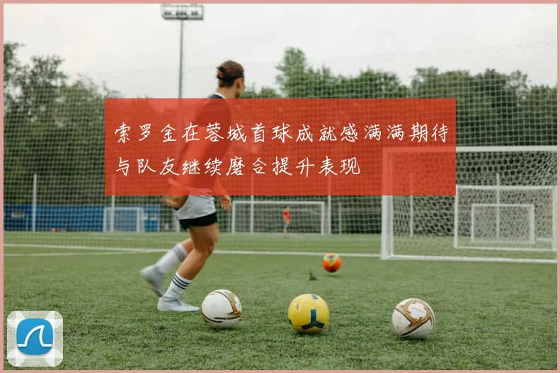 索罗金在蓉城首球成就感满满期待与队友继续磨合提升表现