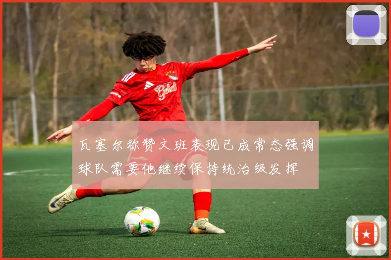 瓦塞尔称赞文班表现已成常态强调球队需要他继续保持统治级发挥