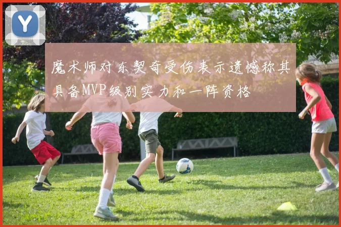魔术师对东契奇受伤表示遗憾称其具备MVP级别实力和一阵资格