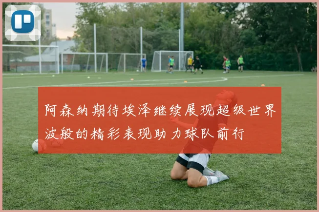 阿森纳期待埃泽继续展现超级世界波般的精彩表现助力球队前行