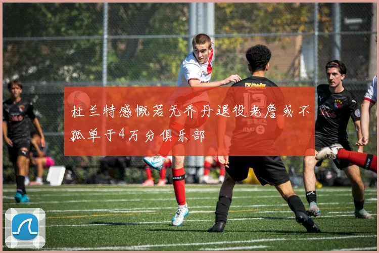 杜兰特感慨若无乔丹退役老詹或不孤单于4万分俱乐部