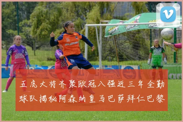 五虎大将齐聚欧冠八强近三年全勤球队揭秘阿森纳皇马巴萨拜仁巴黎的辉煌历程