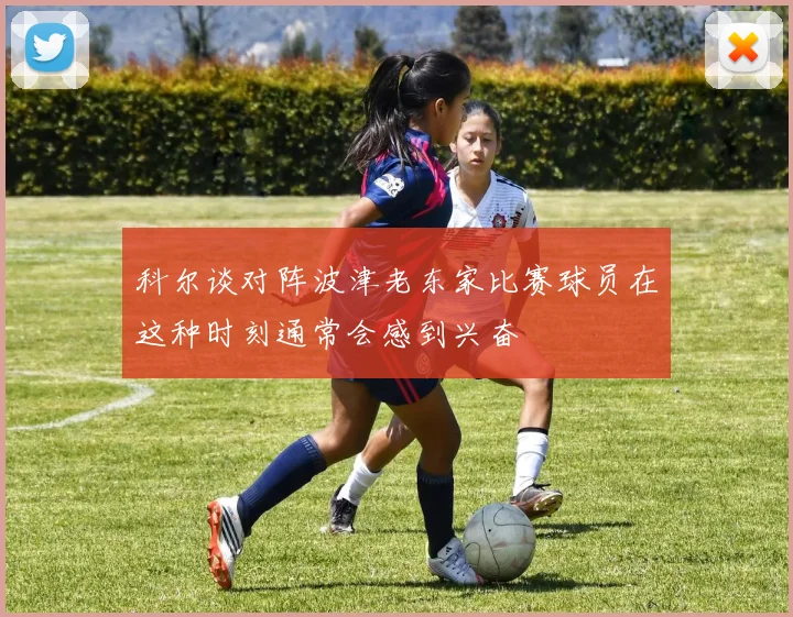 科尔谈对阵波津老东家比赛球员在这种时刻通常会感到兴奋
