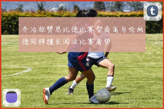 乔治称赞恩比德比赛智商高与伦纳德同样擅长阅读比赛局势