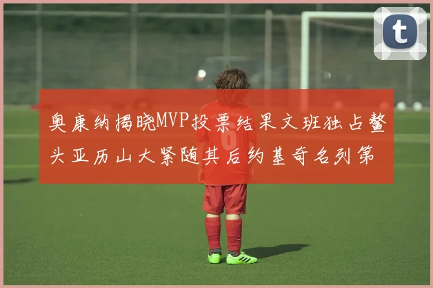 奥康纳揭晓MVP投票结果文班独占鳌头亚历山大紧随其后约基奇名列第三