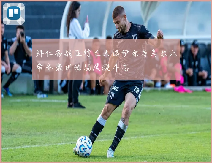 拜仁备战亚特兰大诺伊尔与乌尔比希齐聚训练场展现斗志