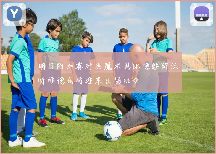 明日附加赛对决魔术恩比德缺阵沃特福德或将迎来出场机会