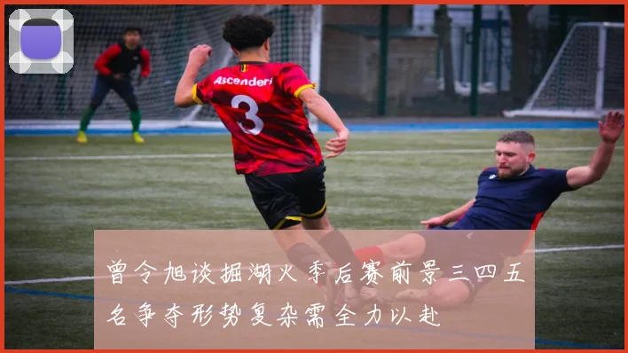 曾令旭谈掘湖火季后赛前景三四五名争夺形势复杂需全力以赴