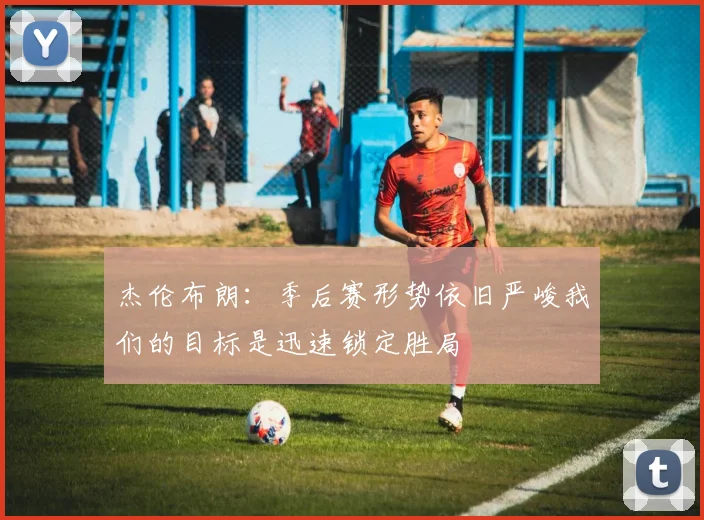 杰伦布朗：季后赛形势依旧严峻我们的目标是迅速锁定胜局