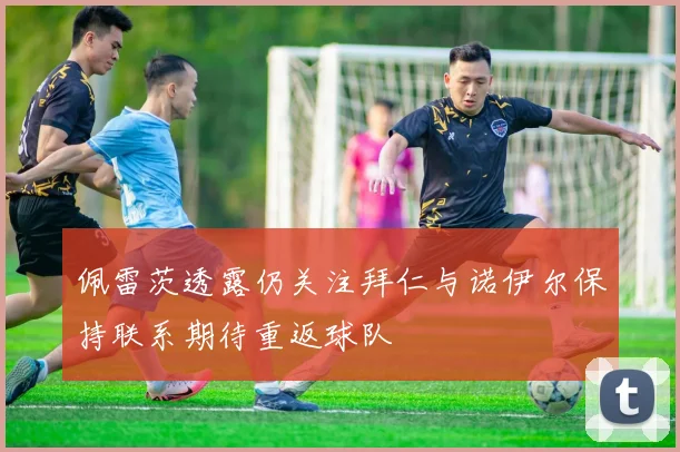 佩雷茨透露仍关注拜仁与诺伊尔保持联系期待重返球队