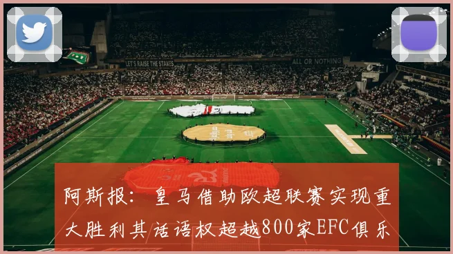 阿斯报：皇马借助欧超联赛实现重大胜利其话语权超越800家EFC俱乐部总和