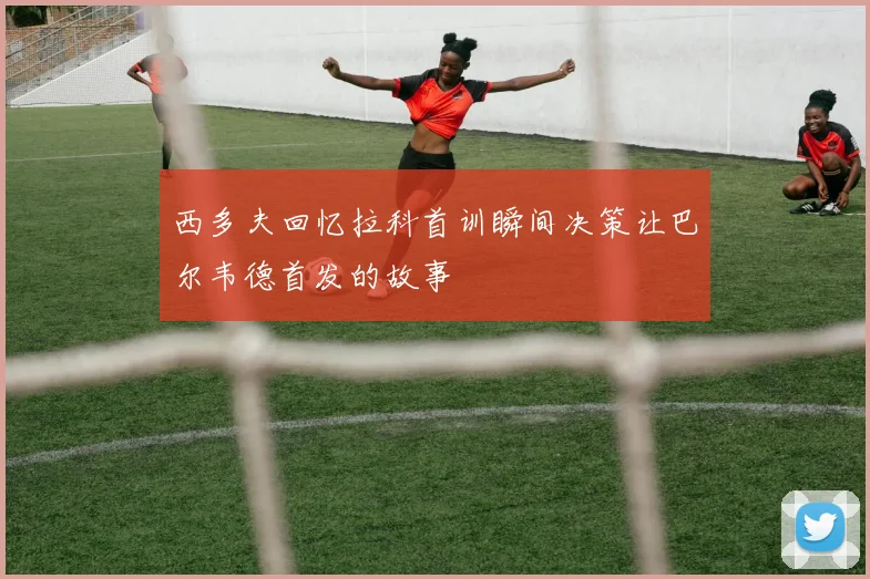 西多夫回忆拉科首训瞬间决策让巴尔韦德首发的故事